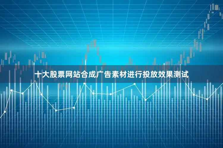 十大股票网站合成广告素材进行投放效果测试