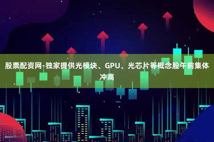 股票配资网-独家提供光模块、GPU、光芯片等概念股午前集体冲高