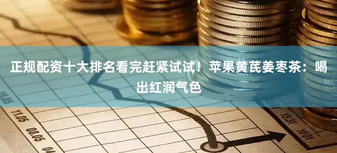 正规配资十大排名看完赶紧试试！苹果黄芪姜枣茶：喝出红润气色
